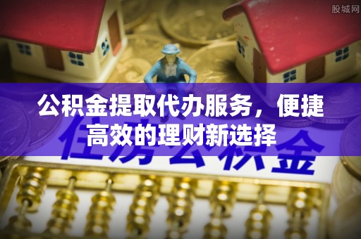 尉氏公积金提取代办服务，便捷高效的理财新选择