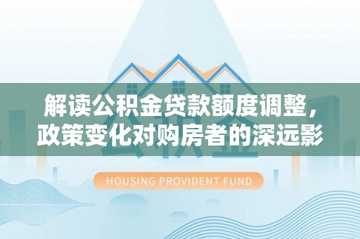 尉氏解读公积金贷款额度调整，政策变化对购房者的深远影响