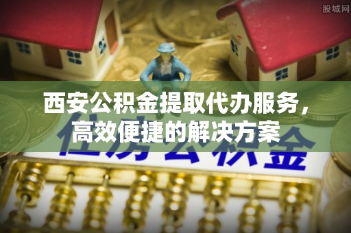 尉氏西安公积金提取代办服务，高效便捷的解决方案