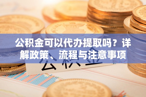 尉氏公积金可以代办提取吗？详解政策、流程与注意事项