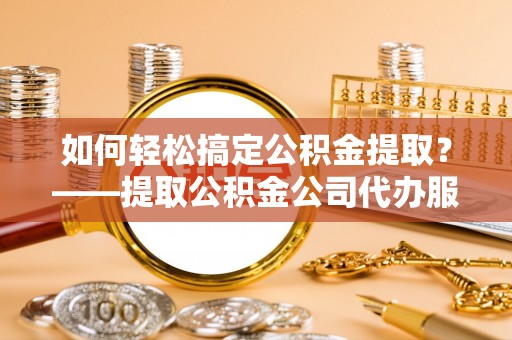 尉氏如何轻松搞定公积金提取？——提取公积金公司代办服务全解析